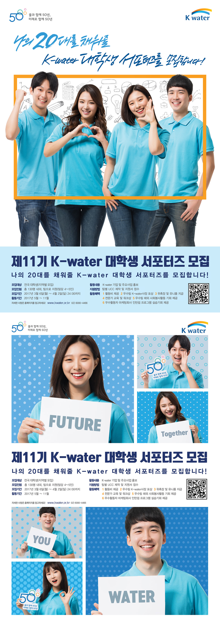 K-water 대학생 서포터즈 모집 요강 나의 20대를 채워줄 k-warter 대학생 서포터즈를 모집합니다! 모집대상 : 전국 대학생(지역별모집) 모집인원 : 총 130명 내외, 팀으로 지원(팀당 4~5인) 모집기간:2017년 3월 6일(월) ~ 4월 2일(일) 24:00까지 활동기간 : 2017년 5월 ~ 11월 활동내용 : K-warter 기업 및 주요사업 홍보 지원방법 : 팀별 UCC 제작 및 지원서 접수 활동혜택 : 1.활동비 제공 2. 우수팀 K-warter사장 포상 3. 위촉장 및 유니폼 지급 4. 전문가 교육 및 워크샵 5. 우수팀 해외 사회봉사활동 기회 제공 6. 우수활동자 마케팅회사 인턴쉽 프로그램 실습기회 제공 자세한사항은 홈페이지를 참고하세요 ! www.kwater.or.kr 02)6000-4466