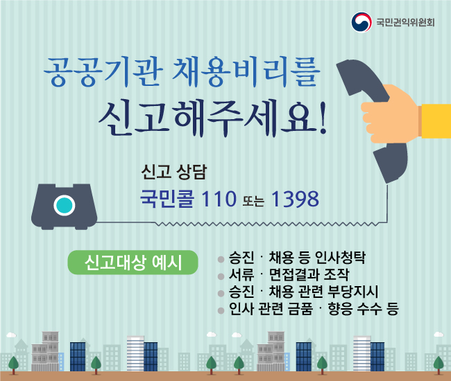 공공기관 채용비리를 신고해주세요. 신고상담 : 국민콜 110 또는 1398. 신고대상 예시 : 승진 : 채용 등 인사청탁 , 서류 : 면접결과 조작, 승진 : 채용 관련 부당지시 , 인사관련금품 : 향응 수수 등