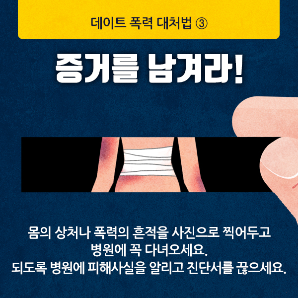 데이트 폭력 대처법③
증거를 남겨라!
몸의 상처나 폭력의 흔적을 사진으로 찍어두고 
병원에 꼭 다녀오세요.
되도록 병원에 피해사실을 알리고 진단서를 끊으세요.
