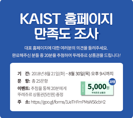 kaist 홈페이지 만족도 조사. 대표 홈페이지에 대한 여러분의 의견을 들려주세요. 완료해주신 분들 중 20분을 추첨하여 뚜레쥬르 상품권을 드립니다! 기간 : 2018년 8월 21일(화) ~ 8월 30일(목) 오후 9시까지. 문항 : 총 25문항. 이벤트 : 추첨을 통해 20분에게 뚜레쥬르 상품권(5천원) 증정. 주소 : https://goo.gl/forms/3JeTHFmPMsWS6cbH2