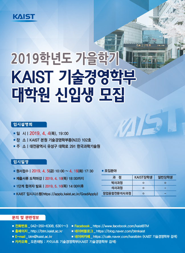 2019학년도 가을학기 KAIST 기술경영학부 대학원 신입생 모집, 입시설명회 일시: 2019.4.4(목), 19:00, 장소: KAIST 본원 기술경영학부동(N22) 102호, 주소: 대전광역시 유성구 대학로 291 한국과학기술원, 입시일정 원서접수: 2019.4.5(금) 10:00~4.16(화) 17:30, 제출서류 도착마감: 2019.4.18(목) 18:00까지, 1단계 합격자 발표: 2019.5.16(목) 14:00 이후