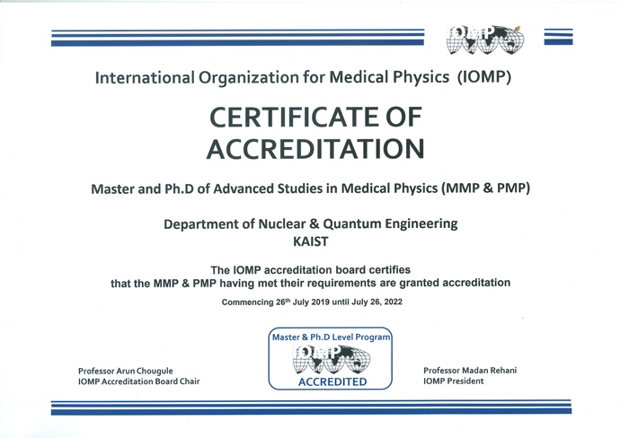 International Organization for Medical Physics (IOMP) CERTIFICATE OF ACCREDITATION Master and Ph.D of Advanced Studies in Medical Physics (MMP & PMP) Department of Nuclear & Quantum Engineering KAIST The IOMP accreditation board certifies that the MMP & PMP having met their requirements are granted accreditation Commencing 26th July 2019 until July 26，2022
