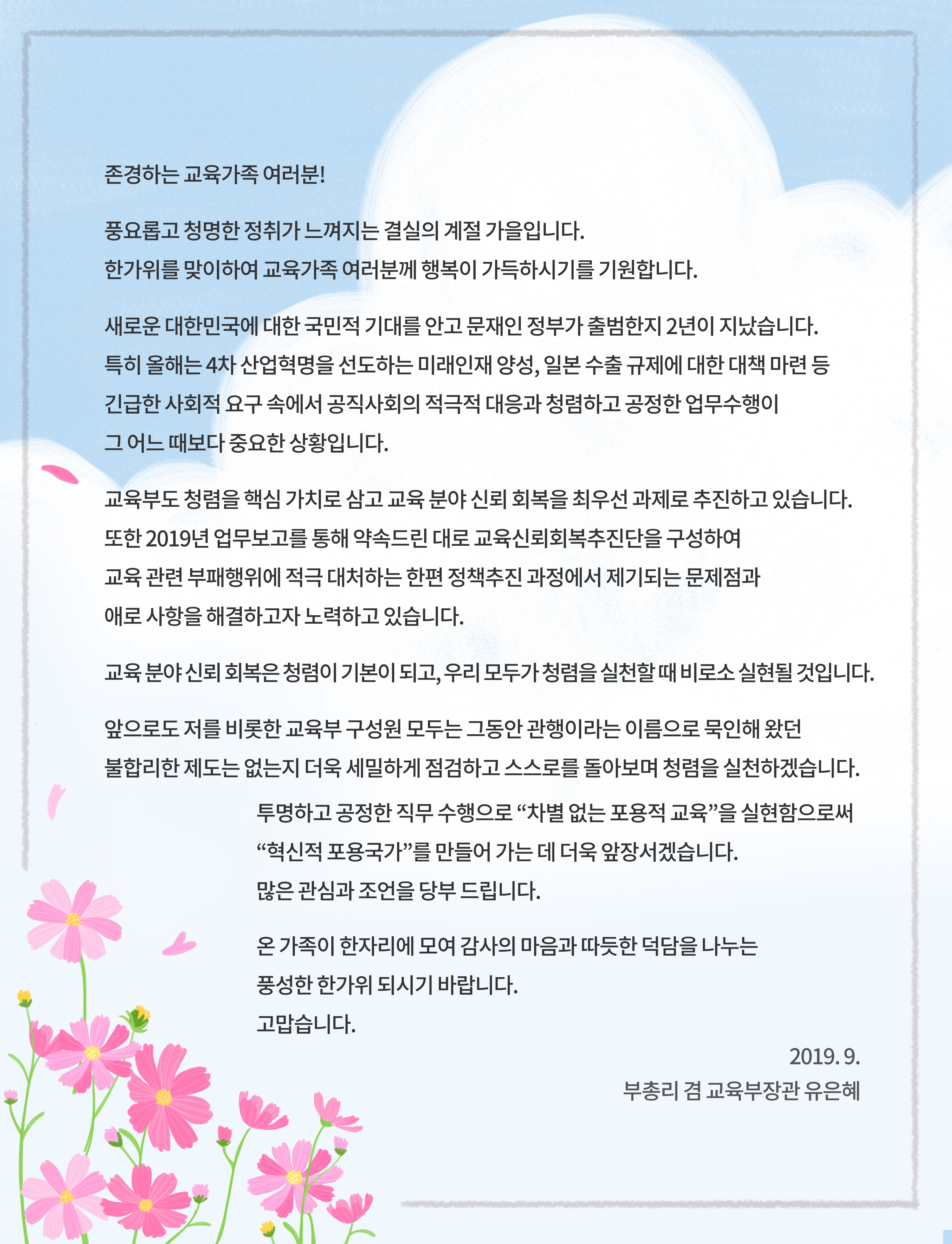  존경하는 교육가족 여러분! 풍요롭고 청명한 정취가 느껴지는 결실의 계절 가을입니다. 한가위를 맞이하여 교육가족 여러분께 행복이 가득하시기를 기원합니다. 새로운 대한민국에 대한 국민적 기대를 안고 문재인 정부가 출범한지 2년이 지났습니다. 특히 올해는 4차 산업혁명을 선도하는 미래인재 양성, 일본 수출 규제에 대한 대책 마련 등 긴급한 사회적 요구 속에서 공직사회의 적극적 대응과 청렴하고 공정한 업무수행이 그 어느 때보다 중요한 상황입니다. 교육부도 청렴을 핵심 가치로 삼고 교육 분야 신뢰 회복을 최우선 과제로 추진하고 있습니다. 또한 2019년 업무보고를 통해 약속드린 대로 교육신뢰회복추진단을 구성하여 교육 관련 부패행위에 적극 대처하는 한편 정책추진 과정에서 제기되는 문제점과 애로 사항을 해결하고자 노력하고 있습니다. 교육 분야 신뢰 회복은 청렴이 기본이 되고, 우리 모두가 청렴을 실천할 때 비로소 실현될 것입니다. 앞으로도 저를 비롯한 교육부 구성원 모두는 그동안 관행이라는 이름으로 묵인해 왔던 불합리한 제도는 없는지 더욱 세밀하게 점검하고 스스로를 돌아보며 청렴을 실천하겠습니다. 투명하고 공정한 직무 수행으로 '차별 없는 포용적 교육'을 실현함으로써 '혁신적 포용국가'를 만들어 가는 데 더욱 앞장서겠습니다. 많은 관심과 조언을 당부 드립니다. 온 가족이 한자리에 모여 감사의 마음과 따듯한 덕담을 나누는 풍성한 한가위 되시기 바랍니다. 고맙습니다. 2019.9. 부총리 겸 교육부장관 유은혜 