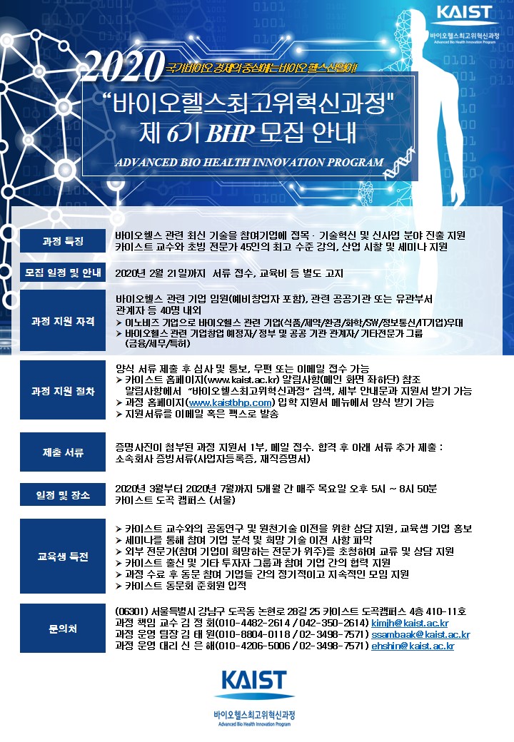  2020 국가바이오 경제의 중심에는 바이오 헬스산업이! '바이오헬스최고위혁신과정' 제6기 BHP 모집 안내 ADVANCED BIO HEALTH INNOVATION PROGRAM 과정 특징 바이오헬스 관련 최신 기술을 참여기업에 접목 · 기술혁신 및 신사업 분야 진출 지원 카이스트 교수와 초빙 전문가 45인의 최고 수준 강의, 산업 시찰 및 세미나 지원 모집 일정 및 안내 2020년 2월 21일까지 서류 접수, 교육비 등 별도 고지 과정 지원 자격 바이오헬스 관련 기업 임원(예비창업자 포함), 관련 공공기관 또는 유관부서 관계자 등 40명 내외 ▶ 이노비즈 기업으로 바이오헬스 관련 기업(식품/제약/환경/화학 SW/정보통신 기업) 우대 - 바이오헬스 관련 기업창업 예정자 정부 및 공공 기관 관계자 기타전문가 그룹 (금융/세무특허) 과정 지원 절차 양식 서류 제출 후 심사 및 통보, 우편 또는 이메일 접수 가능 ▶ 카이스트 홈페이지(www.kaist.ac.kr) 알림사항(메인 화면 좌하단) 참조 | 알림사항에서 '바이오헬스최고위혁신과정' 검색, 세부 안내문과 지원서 받기 가능 과정 홈페이지 (www.keisthhp.com) 입학 지원서 메뉴에서 양식 받기 가능 ▶ 지원 서류를 이메일 혹은 팩스로 발송 제출 서류 증명사진이 첨부된 과정 지원서 1부, 메일 접수, 합격 후 아래 서류 추가 제출 : 소속회사 증빙 서류(사업자등록증, 재직증명서) 일정 및 장소 2020년 3월부터 2020년 7월까지 5개월 간 매주 목요일 오후 5시 ~ 8시 50분 카이스트 도곡 캠퍼스 (서울) 교육생 특전 ▶ 카이스트 교수와의 공동연구 및 원천기술 이전을 위한 상담 지원, 교육생 기업 홍보 세미나를 통해 참며 기업 분석 및 희망 기술 이전 사항 파악 ▶ 외부 전문가(참며 기업이 희망하는 전문가 위주)를 초청하며 교류 및 상담 지원 ▶ 카이스트 출신 및 기타 투자자 그룹과 참며 기업 간의 협력 지원 과정 수료 후 동문 참며 기업들 간의 정기적이고 지속적인 모임 지원 ▶ 카이스트 동문회 준회원 입적 문의처 (06301) 서울특별시 강남구 도곡동 논현로 28길 25 카이스트 도곡캠퍼스 4 410-11호 과정 책임 교수 김 정 회(010-4482-261 4 / 042-350-2614) kimine kaist.ac.kr 과정 운영 팀장 김 태 원(010-8804-0118 / 02-3498- 7571) searnhaeko kaist.ac.kr 과정 운영 대리 신 은 해(010-4206-5006 / 02-3498-7571) ehshina kais, ac.kr KAIST 바이오헬스최고위혁신과정 Advanced Bio Health Innovation Program 