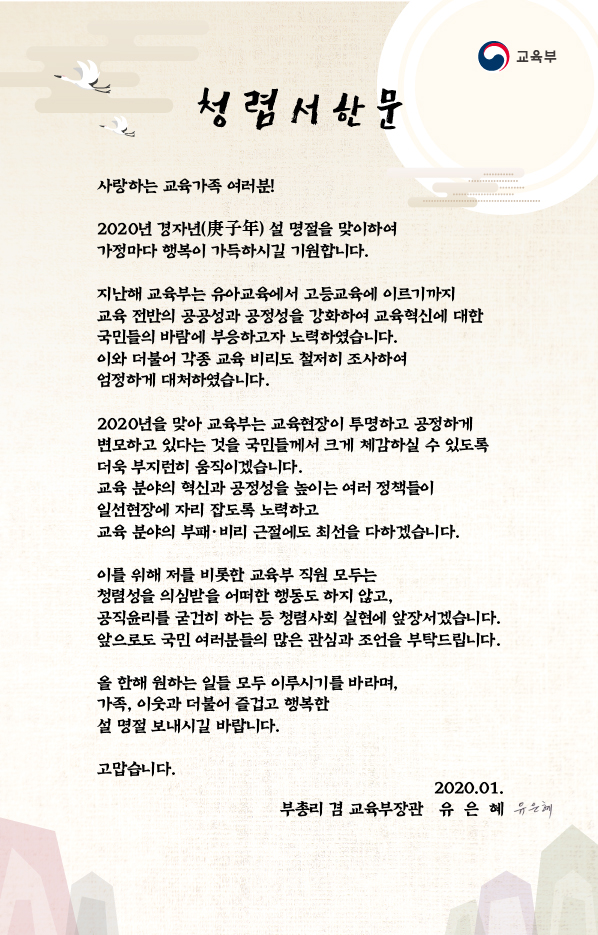  청렴서한문 사랑하는 교육가족 여러분! 2020년 경자년(庚子年) 설 명절을 맞이하여 가정마다 행복이 가득하시길 기원합니다. 지난해 교육부는 유아교육에서 고등교육에 이르기까지 교육 전반의 공공성과 공정성을 강화하여 교육혁신에 대한 국민들의 바람에 부응하고자 노력하였습니다. 이와 더불어 각종 교육 비리도 철저히 조사하여 엄정하게 대처하였습니다. 2020년을 맞아 교육부는 교육현장이 투명하고 공정하게 변모하고 있다는 것을 국민들께서 크게 체감하실 수 있도록 더욱 부지런히 움직이겠습니다. 교육 분야의 혁신과 공정성을 높이는 여러 정책들이 일선현장에 자리 잡도록 노력하고 교육 분야의 부패 · 비리 근절에도 최선을 다하겠습니다. 이를 위해 저를 비롯한 교육부 직원 모두는 청렴성을 의심받을 어떠한 행동도 하지 않고, 공직윤리를 굳건히 하는 등 청렴사회 실현에 앞장서겠습니다. 앞으로도 국민 여러분들의 많은 관심과 조언을 부탁드립니다. 올 한해 원하는 일들 모두 이루시기를 바라며, 가족, 이웃과 더불어 즐겁고 행복한 설 명절 보내시길 바랍니다. 고맙습니다. 2020.01. 부총리 겸 교육부장관 유은혜 