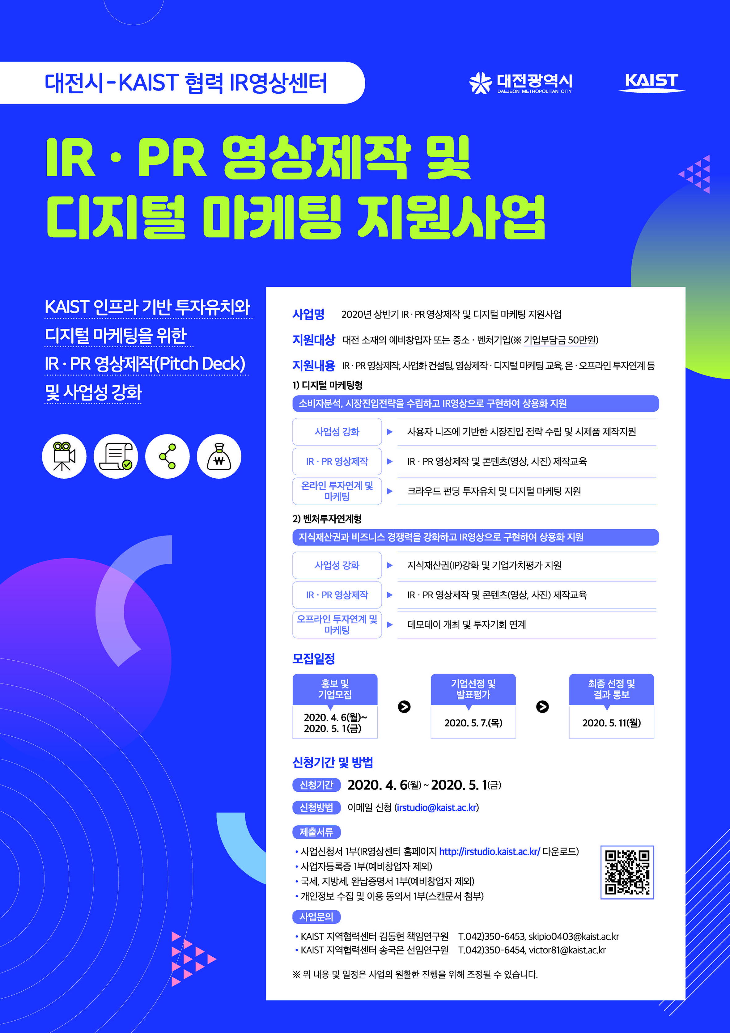 [대전시- KAIST 협력 IR영상센터] IR PR영상제작 및 디지털 마케팅 지원사업, 사업명: 2020년 상반기 IR · PR 영상제작 및 디지털 마케팅지원사업, 지원대상: 대전 소재의 예비창업자 또는 중소 ·벤처기업(※기업부담금 50만원), 지원내용: IR · PR 영상제작 사업화 컨설팅, 영상제작 · 디지털 마케팅교육, 온 ·오프라인 투자연계 등, 1) 디지털 마케팅형: 소비자분석, 시장진입전략을 수립하고 IR영상으로 구현하여 상용화 지원, 사업성 강화>사용자 니즈에 기반한 시장진입 전략 수립 및 시제품 제작지원, IR · PR 영상제작> IR · PR 영상제작 및 콘텐츠(영상, 사진) 제작 교육, 온라인 투자연계 및 마케팅>크라우드 펀딩 투자유치 및 디지털 마케팅 지원, 2) 벤처투자연계형: 지식재산권과 비즈니스 경쟁력을 강화하고 IR영상으로 구현하여 상용화 지원, 사업성 강화>지식재산권(IP)강화 및 기업가치평가 지원, IR · PR 영상제작> IR · PR 영상제작 및 콘텐츠(영상, 사진)제작 교육, 오프라인 투자연계 및 마케팅> 데모데이 개최 및 투자기회 연계, 모집일정: /홍보 및 기업모집/2020.4. 6(월)∼2020. 5. 1(금), /기업선정 및 발표평가/2020. 5. 7.(목), /최종 선정 및 결과 통보/2020. 5. 11(월), 신청기간 및 방법: 2020.4.6(월)~2020.5.1(금), irstudio@kaist.ac.kr, 제출서류: 사업신청서 1부, 사업자등록증 1부(예비창업자 제외 ), 국세, 지방세,완납증명서 1부(예비창업자 제외 ), 개인정보 수집 및 이용 동의서 1부(스캔문서 첨부), 사업문의: KAIST 지역협력센터 김동현 책임연구원	T.042)350-6453, skipio0403@kaist.ac .kr, KAIST 지역협력센터송국은 선임연구원	T.042)350-6454,victor8l @kaist.ac.kr, 위 내용 및 일정은 사업의 원활한 진행을 위해 조정될 수 있습니다.