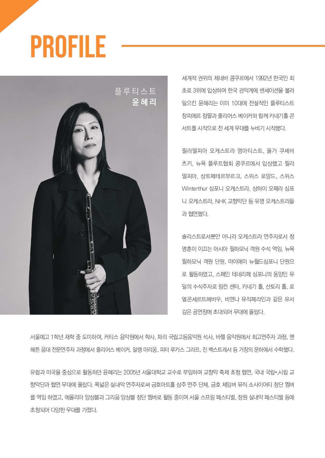 PROFILE 플루티스트 윤혜리 세계적 권위의 제네바 콩쿠르에서 1992년 한국인 최초로 3위에 입상하며 한국 관악계에 센세이션을 불러 일으킨 윤혜리는 이미 10대에 전설적인 플루티스트 장피에르 랑팔과 줄리어스 베이커와 함께 카네기홀 콘 서트를 시작으로 전 세계 무대를 누비기 시작했다. 필라델피아 오케스트라 영아티스트, 올가 쿠셰비 츠키, 뉴욕 플루트협회 콩쿠르에서 입상했고 필라 델피아, 상트페테르부르크, 스위스 로망드, 스위스 Winterthur 심포니 오케스트라, 상하이 오페라 심포 니 오케스트라, NHK 교향악단 등 유명 오케스트라들 과 협연했다. 솔리스트로서뿐만 아니라 오케스트라 연주자로서 정 명훈이 이끄는 아시아 필하모닉 객원수석 역임, 뉴욕 필하모닉 객원 단원, 마이애미 뉴월드심포니 단원으 로 활동하였고, 스페인 테네리페 심포니의 동양인 유 일의 수석주자로 링컨 센터, 카네기 홀, 산토리 홀, 로 열콘세르트헤바우, 비엔나 뮤직페라인과 같은 유서 깊은 공연장에 초대되어 무대에 올랐다. 서울예고 1학년 재학 중 도미하여, 커티스 음악원에서 학사, 파리 국립고등음악원 석사, 바젤 음악원에서 최고연주자 과정, 맨 해튼 음대 전문연주자과정에서 줄리어스 베이커, 알랭 마리옹, 피터 루카스 그라프, 진 백스트레서 등 거장의 문하에서 수학했다. 유럽과 미국을 중심으로 활동하던 윤혜리는 2005년 서울대학교 교수로 부임하며 교향악 축제 초청 협연, 국내 국립시립교 향악단과 협연 무대에 올랐다. 폭넓은 실내악 연주자로써 금호아트홀 상주 연주 단체, 금호 체임버 뮤직 소사이어티 창단 멤버 를 역임하였고, 에올리아 앙상블과 그리움 앙상블 창단 멤버로 활동 중이며 서울 스프링 페스티벌, 창원 실내악 페스티벌 등에 초청되어 다양한 무대를 가졌다. 
